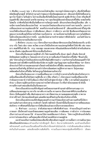 1) ฟังเสียง (sound) รอบ ๆ ตัวเราประกอบไปด้วยเสียง หนวกหูบ้างไม่หนวกหูบ้าง เสียงที่เกิดขึ้นทุก
ชนิดจัดอยู่ในกลุ่มนี้ ดังได้กล่าวมาแล้วว่าหูของเรานั้นเปิดอยู่ตลอดเวลา เสียงเหล่านั้นที่เกิดขึ้นจะผ่าน
หูเราไป รับรู้บ้าง ไม่รับรู้บ้าง ไม่ว่าจะเป็นเสียงที่เกิดขึ้นโดยธรรมชาติ ลมพัด ฟ้าร้อง น้ําตก หรือเสียงที่
มนุษย์ทําขึ้น เสียงรถยนต์ นกหวีด ตอกตะปู ฯลฯ หูจะเรียนรู้เสียงเหล่านั้นทุกแห่งที่ได้ยิน จะพอใจหรือ
ไม่พอใจ น่าฟังหรือไม่น่าฟังนั้นเกิดขึ้นจากการเรียนรู้ภายหลัง เด็กแรกเกิดจะเรียนรู้เรื่องเสียง เด็ก ๆ
จะมี ค วามสนใจต่ อเสี ยงแปลกใหม่ ความแปลกใหม่ของเสียงสามารถสร้างความสนใจ และการ
เปลี่ยนแปลงทางอารมณ์ของเด็กได้ ดนตรีประกอบด้วยเสียงเหล่านี้ เพียงแต่เสียงเหล่านี้ไม่ถูกจัด
ระบบให้มีระเบียบเท่านั้นเอง การฟังเสียงนก เสียงกา การตีเกราะ เคาะไม้ ฟังเสียงนกหวีดของจราจร
หูของเราจะทนฟังอยู่ได้ไม่นานก็เกิดความเบื่อหน่าย ความเบื่อหน่ายเกิดขึ้นเพราะความไม่มีศิลปะ
ไม่มีระเบียบของเสียงประการหนึ่ง และเสียงไม่สามารถท้าทายต่อการฟังอีกต่อไป และไม่ช้าไม่นาน
เสียงเหล่านั้นจะกลายเป็นเสียงรบกวนไป
2) ฟังจังหวะ (rhythm time) จังหวะเป็นการเอาเสียงมาจัดระบบระเบียบให้คล้องจองกัน เอาฉิ่ง
ฉาบ กรับ โหม่ง ฆ้อง กลอง ตะโพน มาเคาะให้เป็นจังหวะความแปลกหูเกิดขึ้นทําให้น่าฟัง เช่น กลอง
ยาว ดนตรีที่รับลําตัด ฉิ่ง ฉาบ กลองชุด กลองพาเหรด หรือแม้แต่เสียงนกหวีดที่เป่าสําหรับเดินสวน
สนาม เป็นต้น กลุ่มเสียงเหล่านี้ประกอบขึ้นเป็นจังหวะ
จังหวะเป็นเรื่องของความรู้สึกช้า-เร็ว ให้อารมณ์ครึกครื้น อับเฉา ชุ่มฉ่ํา เป็นต้น จังหวะมี
อิทธิพลต่อความรู้สึกมาก โดยเฉพาะทางร่างกาย ความตื่นเต้นเร้าใจต่อจังหวะที่ได้ยิน “ฟังแล้วเนื้อ
เต้น” จังหวะมักถูกนําไปเป็นองค์ประกอบที่สําคัญในพิธีกรรมต่าง ๆ ทุกกิจกรรมในสังคมมนุษย์ก็ว่าได้
โดยเฉพาะอย่างยิ่งพิธีกรรมที่เกี่ยวข้องกับจิต ความรู้สึก ปลุกวิญญาณความเป็นชาตินิยม ฯลฯ จังหวะ
มักจะเร่งเร้าให้ร่างกายแสดงออกอย่างใดอย่างหนึ่งต่อจังหวะที่ได้ยิน ๶พลงของวัยรุ่นเน้นจังหวะ
สนุกสนานเป็นสําคัญ ดังได้กล่าวมาแล้วว่าจังหวะมีผลต่อความรู้สึกทางกายมาก วัยรุ่นจะสนุก
เพลิดเพลินกับจังหวะที่ได้ยิน จิตใจจะถูกจูงให้คล้อยตามจังหวะไป
จังหวะเป็นเรื่องของเวลา การเคลื่อนที่ของเวลา การรับรู้ว่าเวลาผ่านไปเกี่ยวข้องกับจังหวะการ
เคลื่อนที่ของเสียงที่ก่อให้เกิดความรู้สึกสั้น ยาว ถี่ยิบ หรือห่าง ๆ จังหวะของการเคลื่อนที่ของรถไฟ
กําลังออกจากสถานี กําลังวิ่งเต็มแรง หรือกําลังวิ่งเข้าสู่สถานี ค่อย ๆ ถี่ขึ้น ๆ ความถี่สม่ําเสมอค่อย ๆ
ช้าลง ๆ เป็นความรู้สึกบอกถึงความหมายว่ารถไฟกําลังจะออก-วิ่ง-หรือกําลังจะจอดสถานี ดังนั้น
ความถี่ความห่างของเสียงจึงเป็นเรื่องของเวลา
จังหวะเป็นองค์ประกอบที่สําคัญอย่างหนึ่งของธรรมชาติ ทุกอย่างมีจังหวะควบคุม การ
เปลี่ยนแปลงของฤดูกาล กลางวัน กลางคืน ความเป็น ความตาย เป็นธรรมชาติที่ประกอบขึ้นด้วย
จังหวะ สิ่งที่มนุษย์สร้างขึ้น สัดส่วนของอาคาร สถาปัตยกรรม ความสมดุลของสรรพสิ่ง ภาพวาด
ท่าทางที่ร่ายรํา ลีลาของฉันทลักษณ์ แม้แต่ลีลาของชีวิตล้วนเกี่ยวข้องกับจังหวะทั้งสิ้น
จังหวะเป็นองค์ประกอบที่สําคัญของดนตรี ความเร้าใจของจังหวะสร้างความครึกครื้นให้เรา
อยากแต้นรําเคาะจังหวะตาม กระดิกเท้า โยกตัว พยักหน้า สิ่งเหล่านี้เป็นเรื่องของร่างกายที่ตอบสนอง
ต่อจังหวะ การฟังดนตรีนั้นเริ่มมาจากได้ยินเสียงแล้วผนวกเป็นกระสวนของจังหวะ
3) ฟังทํานอง (melody) ลําดับต่อมาของการฟังคือฟังทํานอง ทํานองเป็นรูปร่างหน้าตา
ภายนอก เป็นโครงสร้างบอกถึงขอบเขตความสูงต่ําของเสียง การฮัม๶พลง การผิวปาก การร้อง๶พลง
เป็นการนําแนวทํานองมาใช้ ทํานองจะให้อารมณ์ชัดเจนกว่าจังหวะ ให้ความรู้สึกลึกลงถึงจิตใจ
มากกว่าส่วนของจังหวะ แต่ในขณะเดียวกันในทํานองมีจังหวะรวมอยู่ด้วย
แนวทํานองเป็นการเคลื่อนไปของเสียงที่อาศัยระดับความสูงต่ํา ความสั้นยาว ความดังเบาของ
เสียงเป็นองค์ประกอบแนวทำนองเปนการนำเสียงสูงต่ำ สั้นยาว ดังเบามาปะติดปะตอกัน แนวทำนองเปนเนื้อหา

หลักของดนตรี แนวทำนองเปรียบเสมือนเคาโครงเรื่องวาเรื่องจะดำเนินไปอยางไร การนำเสียงแตละเสียงมาปะติดปะ
ตอกันเปนทำนอง๶พลง แตละเสียงจะมีความสัมพันธกัน ความเปนเอกภาพของกลุมเสียงหรือที่เรียกวา วลี๶พลง

 