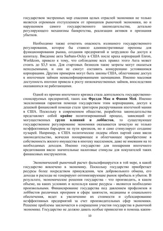 государством экстренных мер спасения целых отраслей экономики не только
является огромным отступлением от принципов рыночной экономики, но и
нарушением
самого
государственного
законодательства,
детально
регулирующего механизмы банкротства, реализации активов и признания
убытков.
Необходимо также отметить опасность излишнего государственного
регулирования, которое бы ставило административные препоны для
функционирования рынка, создания предприятий и затрудняло бы доступ к
капиталу. Введение акта Sarbans-Oxley в США после краха корпораций Enron,
Worldcom, привело к тому, что соблюдение всех правил этого Акта может
стоить до $3,5 млн. Для стартовых бизнесов такие затраты могут оказаться
неподъемными, и они не смогут составить конкуренцию устоявшимся
корпорациям. Другим примером могут быть законы США, облегчившие доступ
к ипотечным займам неквалифицированными заемщиками. Именно массовая
доступность ипотеки привела к росту низкокачественных займов, впоследствии
оказавшихся не работающими.
Одной из причин ипотечного кризиса стала деятельность государственноспонсируемых предприятий, таких как Фредди Мак и Фанни Мей. Именно
эксклюзивная гарантия помощи государством этим корпорациям, доступ к
дешевой финансовой помощи стали триггером раскручивания ипотечной мании
в США. Поскольку в современном обществе, разработка законодательства
представляет собой крайне политизированный процесс, зависящий от
могущественных групп влияний и лоббистов, то существующее
государственное регулирование экономики оказывается зачастую не только
неэффективным барьером на пути кризисов, но и само стимулирует создание
пузырей. Например, в США политические лидеры обеих партий сами ввели
законодательство, всячески поощряющее и облегчающее приобретение в
собственность жилого имущества в ипотеку населением, даже не имевшим на то
необходимых доходов. Именно государство для поощрения ипотечного
кредитования ввело значительные налоговые стимулы для покупателей таких
финансовых инструментов.
Экономический рыночный расчет фальсифицируется в той мере, в какой
государство вовлечено в экономику. Поскольку государство приобретает
ресурсы более посредством принуждения, чем добровольного обмена, его
доходы и расходы не генерируют оптимизирующие рынок прибыль и убыток. В
результате, экономические решения государства - что производить, в каком
объеме, на каких условиях и используя какие ресурсы - являются необходимо
произвольными. Финансирование государства под давлением профсоюзов и
лоббистов различных программ в сфере занятости, медицины и социального
обеспечения, ведет к увеличению их стоимости и субсидированию
неэффективных предприятий за счет производительных сфер экономики.
Решение проблемы заключается в сокращении участия государства в рыночной
экономике. Государство не должно давать особые привилегии и помощь каким10

 