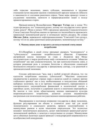 либо отраслям экономики, давать субсидии, вмешиваться в трудовые
отношения путем введения законов о минимальной зарплате мешая их гибкости
в зависимости от состояния рыночного спроса. Такие меры приведут только к
ухудшению экономики, занятости и перераспределению затрат в пользу
привилегированных сторон.
Премьер-министр Великобритании Маргарет Тэтчер еще в конце 70-х
годов предвидела, что "социализм рухнет, потому что государство плохо тратит
чужие деньги". Мизес в начале 1920-х предсказал крушение Социалистического
Союза Советских Республик именно по причине его неспособности производить
правильный экономический расчет и оптимально тратить ресурсы. По словам
Ойстена Дэйла, норвежского нефтепромышленника "Советский Союз рухнул,
потому что он не давал рыночным ценам раскрывать экономическую истину."
5. Манипуляция денег и кредита для искусственной стимуляции
потребления
Н.А.Назарбаев в своей статье призывает раскрыть "иллюзорность" и
"губительность" концепции потребительского общества. Сторонники
австрийской школы экономики во главе с Людвигом фон Мизес
последовательно и твердо разоблачали миф о возможности создания "общества
потребления" как при социалистическом, так при капиталистическом строе, в
котором решающая роль в создании богатства и обеспечении социальной
безопасности отводится государству и финансовому сектору, а не рыночной и
производительной экономике.
Сегодня действительно "весь мир с особой остротой убедился, что эта
идеология потребления оказалась губительной". "Массовое социальное
иждивенчество в развитых странах мира и является одной из главных причин
глобального кризиса" как в силу необоснованных и популистских обещаний
выборных политиков, так и по причине государственного, корпоративного и
олигархического злоупотребления финансовой и политической систем в
партийных целях, получения и удержания власти и извлечения сверхприбыли.
Во многом в этих целях общественному мнению навязывается культура
непроизводительного
потребления,
делаются
уступки
иждивенчески
настроенным или политически могущественным юнионизированным рабочим.
Массированное и постоянное вторжение государства в сферу экономики,
функции регулирования им объема и стоимости денег как для целей
экономического и социального развития, привели злоупотреблению и
манипуляции рынком в целях извлечения сверхдоходов. Это полностью
искажает экономическую реальность, делает невозможным правильный расчет
экономической прибыли, а зачастую и искусственно ее создают. Манипуляция
цен и обменных валютных курсов приводит к международной напряженности и
недобросовестной конкуренции.
11

 