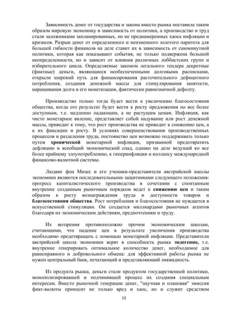 Зависимость денег от государства и закона вместо рынка поставила таким
образом мировую экономику в зависимость от политики, а производство и труд
стали заложниками запланированных, но не преднамеренных хаоса инфляции и
кризисов. Разрыв денег от определенного и неизменного золотого паритета для
большей гибкости финансов на деле ставит их в зависимость от сиюминутной
политики, которая как показывают события, не только подвержена большой
неопределенности, но и зависит от влияния различных лоббистских групп и
избирательного цикла. Определяемые законом легального тендера декретные
(фиатные) деньги, являющиеся необеспеченными долговыми расписками,
открыли широкий путь для финансирования расточительного дефицитного
потребления, создания денежной массы для стимулирования занятости,
наращивания долга и его монетизации, фактически равнозначной дефолту.
Производство только тогда будет вести к увеличению благосостояния
общества, когда его результат будет вести к росту предложения по все более
доступным, т.е. медленно падающим, а не растущим ценам. Инфляция, как
чисто монетарное явление, представляет собой надувание или рост денежной
массы, приводит к тому, что рост производства не приводит к снижению цен, а
к их фиксации и росту. В условиях совершенствования производственных
процессов и разделения труда, постоянство цен возможно поддерживать только
путем хронической монетарной инфляции, призванной предотвратить
дефляцию и всеобщий экономический спад, однако на деле ведущий ко все
более крайнему злоупотреблению, к гиперинфляции и коллапсу международной
финансово-валютной системы.
Людвиг фон Мизес и его ученики-представители австрийской школы
экономики являются последовательными защитниками следующего положения:
прогресс капиталистического производства в сочетании с спонтанным
внутренне созданным рыночным порядком ведет к снижению цен и таким
образом к росту вознаграждения труда и доступности товаров и
благосостояния общества. Рост потребления и благосостояния не нуждается в
искусственной стимуляции. Он создается миллиардами рыночных агентов
благодаря их экономическим действиям, предпочтениям и труду.
Их воззрения противоположно прочим экономическим школам,
считающими, что падение цен в результате увеличения производства
необходимо предотвращать с помощью монетарной инфляции. Представители
австрийской школа экономики верят в способность рынка эндогенно, т.е.
внутренне генерировать оптимальное количество денег, необходимое для
равноправного и добровольного обмена: для эффективной работы рынка не
нужен центральный банк, печатающий и представляющий ликвидность.
Из продукта рынка, деньги стали продуктом государственной политики,
монополизировавшей и подчинившей процесс их создания специальным
интересам. Вместо рыночной генерации денег, "научная и плановая" эмиссия
фиат-валюты приносит не только вред и хаос, но и служит средством
12

 