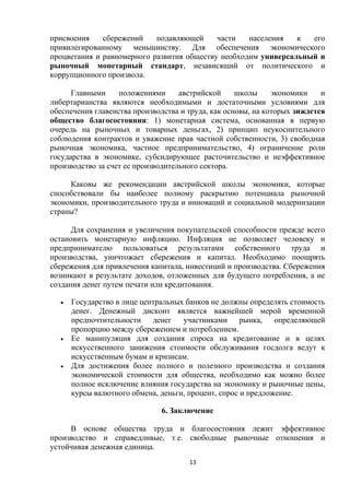 присвоения
сбережений
подавляющей
части
населения
к
его
привилегированному меньшинству. Для обеспечения экономического
процветания и равномерного развития обществу необходим универсальный и
рыночный монетарный стандарт, независящий от политического и
коррупционного произвола.
Главными
положениями
австрийской
школы
экономики
и
либертарианства являются необходимыми и достаточными условиями для
обеспечения главенства производства и труда, как основы, на которых зиждется
общество благосостояния: 1) монетарная система, основанная в первую
очередь на рыночных и товарных деньгах, 2) принцип неукоснительного
соблюдения контрактов и уважение прав частной собственности, 3) свободная
рыночная экономика, частное предпринимательство, 4) ограничение роли
государства в экономике, субсидирующее расточительство и неэффективное
производство за счет ее производительного сектора.
Каковы же рекомендации австрийской школы экономики, которые
способствовали бы наиболее полному раскрытию потенциала рыночной
экономики, производительного труда и инноваций и социальной модернизации
страны?
Для сохранения и увеличения покупательской способности прежде всего
остановить монетарную инфляцию. Инфляция не позволяет человеку и
предпринимателю пользоваться результатами собственного труда и
производства, уничтожает сбережения и капитал. Необходимо поощрять
сбережения для привлечения капитала, инвестиций и производства. Сбережения
возникают в результате доходов, отложенных для будущего потребления, а не
создания денег путем печати или кредитования.






Государство в лице центральных банков не должны определять стоимость
денег. Денежный дисконт является важнейшей мерой временной
предпочтительности денег
участниками рынка, определяющей
пропорцию между сбережением и потреблением.
Ее манипуляция для создания спроса на кредитование и в целях
искусственного занижения стоимости обслуживания госдолга ведут к
искусственным бумам и кризисам.
Для достижения более полного и полезного производства и создания
экономической стоимости для общества, необходимо как можно более
полное исключение влияния государства на экономику и рыночные цены,
курсы валютного обмена, деньги, процент, спрос и предложение.
6. Заключение

В основе общества труда и благосостояния лежит эффективное
производство и справедливые, т.е. свободные рыночные отношения и
устойчивая денежная единица.
13

 