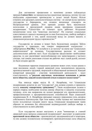 Для достижения процветания в экономике должен соблюдаться
принцип Laissez-faire: не вмешательства в рыночные процессы, потому что оно
необходимо ограничивает производство и делает людей беднее. Нельзя
отменять или уродовать капиталистическую систему - не смотря на все препоны
государства и бюрократов, она подняла жизненные стандарты на
беспрецедентный уровень. Этот принцип должен быть максимально
использован в предлагаемой лидером нации программы социальной
модернизации. "Laissez-faire не означает: пусть работают бездушные
механические силы или "животные инстинкты". Он означает социальную
ответственность каждого индивидуума за свое благополучие, свободу выбора и
принятия решений о том, какой посильный вклад он должен вносить в
социальном разделении труда и производство."3
Государство не должно и может быть бесконечным донором. Забота
государства о гражданах, как говорит американский конгрессмен либертарианец Рон Пол, "от колыбели и до могилы" не иначе как "социальным
инфантилизмом" не назовешь. Государственные расходы не создают
дополнительных рабочих мест. Если государство предоставляет необходимые
средства, то оно увеличивает налогообложение или заимствования у частного
сектора, тем самым уничтожая столько же рабочих мест одной рукой, сколько
их было создано другой.
Подлинным гарантом социального развития может стать только рынок в
лице миллионов людей, главной движущей силы экономических процессов,
производственной и трудовой, творческой и общественной активности. Каждый
конкретный гражданин - участник экономической деятельности - несет
ответственность за "реально ощутимые, позитивные изменения в жизни
всего общества, каждой казахстанской семьи и каждого казахстанца"6.
Как никогда верна мысль Н. А. Назарбаева, что "социальная
модернизация делается не для "государства", она должна служить и приносить
пользу каждому конкретному гражданину"6. Такая модернизация должна в
первую очередь необходимо полезна самому обществу и каждому отдельному
человеку, если она направлена на полное раскрытие его производительных,
профессиональных и предпринимательских способностей. Идея социальной
модернизации Н. А. Назарбаева призывает каждого гражданина стать автором
собственного благополучия. При этом важно, чтобы человек мог максимально
полно пользоваться плодами своего труда. Социальная модернизация таким
образом не возможна без обеспечения индивидуальной свободы выбора и
ответственности за свои действия.
Если государство желает выступить в роли "инициатора и главной
движущей силы процесса социальной модернизации", выступает за укрепление
креативной силы общества - производителей, предпринимателей и новаторов,
то оно должно положительно мотивировать производительные силы общества
14

 