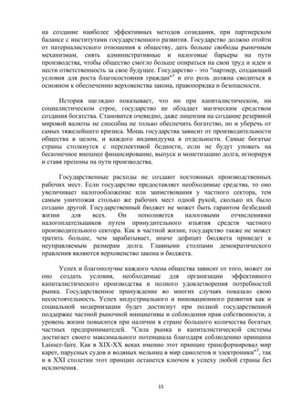 на создание наиболее эффективных методов созидания, при партнерском
балансе с институтами государственного развития. Государство должно отойти
от патерналистского отношения к обществу, дать больше свободы рыночным
механизмам, снять административные и налоговые барьеры на пути
производства, чтобы общество смогло больше опираться на свои труд и идеи и
нести ответственность за свое будущее. Государство - это "партнер, создающий
условия для роста благосостояния граждан"5 и его роль должна сводиться в
основном к обеспечению верховенства закона, правопорядка и безопасности.
История наглядно показывает, что ни при капиталистическом, ни
социалистическом строе, государство не обладает магическим средством
создания богатства. Становится очевидно, даже лицензия на создание резервной
мировой валюты не способна не только обеспечить богатство, но и уберечь от
самых тяжелейшего кризиса. Мощь государства зависит от производительности
общества в целом, и каждого индивидуума в отдельности. Самые богатые
страны столкнутся с перспективой бедности, если не будут уповать на
бесконечное внешнее финансирование, выпуск и монетизацию долга, игнорируя
и ставя препоны на пути производства.
Государственные расходы не создают постоянных производственных
рабочих мест. Если государство предоставляет необходимые средства, то оно
увеличивает налогообложение или заимствования у частного сектора, тем
самым уничтожая столько же рабочих мест одной рукой, сколько их было
создано другой. Государственный бюджет не может быть гарантом безбедной
жизни
для
всех.
Он
пополняется
налоговыми
отчислениями
налогоплательщиков путем принудительного изъятия средств частного
производительного сектора. Как в частной жизни, государство также не может
тратить больше, чем зарабатывает, иначе дефицит бюджета приведет к
неуправляемым размерам долга. Главными столпами демократического
правления являются верховенство закона и бюджета.
Успех и благополучие каждого члена общества зависит от того, может ли
оно создать условия, необходимые для организации эффективного
капиталистического производства и полного удовлетворения потребностей
рынка. Государственное принуждение во многих случаях показало свою
несостоятельность. Успех индустриального и инновационного развития как и
социальной модернизации будет достигнут при полной государственной
поддержке частной рыночной инициативы и соблюдения прав собственности, а
уровень жизни повысится при наличии в стране большого количества богатых
частных предпринимателей. "Сила рынка и капиталистической системы
достигает своего максимального потенциала благодаря соблюдению принципа
Laissez-faire. Как в XIX-XX веках именно этот принцип трансформировал мир
карет, парусных судов и водяных мельниц в мир самолетов и электроники"3, так
и в ХХI столетии этот принцип останется ключом к успеху любой страны без
исключения.
15

 