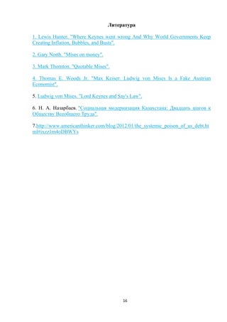 Литература
1. Lewis Hunter. "Where Keynes went wrong And Why World Governments Keep
Creating Inflation, Bubbles, and Busts".
2. Gary North. "Mises on money".
3. Mark Thornton. "Quotable Mises".
4. Thomas E. Woods Jr. "Max Keiser: Ludwig von Mises Is a Fake Austrian
Economist".
5. Ludwig von Mises. "Lord Keynes and Say's Law".
6. Н. А. Назарбаев. "Социальная модернизация Казахстана: Двадцать шагов к
Обществу Всеобщего Труда".
7.http://www.americanthinker.com/blog/2012/01/the_systemic_poison_of_us_debt.ht
ml#ixzz1m4oDBWYs

16

 