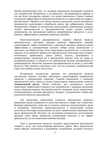 объема экономических благ, т.е. создании максимально возможной стоимости
для потребителей. Потребитель, а не капиталист, предприниматель, фермер, и
уж тем более государство, решают, что нужно производить. Самым главным
показателем эффективности производства является его спрос рынка на товары и
рентабельность. Прибыль или убыток являются рыночным тестом способности
производства удовлетворять потребности рынка при добровольном обмене.
Конкуренция и борьба за оптимальное использование ограниченных ресурсов
толкает производителей и предпринимателей искать лучшие способы
производства для предложения наиболее востребованные продуктов и услуг
наиболее эффективным и наименее затратным способом.
Капиталистический предприниматель главным образом является
производителем, постоянно ищущим наиболее эффективные способы
удовлетворения спроса потребителей, а рыночный механизм является самым
эффективным и демократичным методом отбора самых качественных и
доступных для общества благ. Если товар прошел рыночный тест и пользуется
спросом, то он приносит прибыль его производителю, благодаря чему он имеет
возможность зарабатывать, давать работу, окупать, приумножать и
реинвестировать вложенный им в производство капитал. Если же товар не
востребован рынком, то убытки от его производства заставят предпринимателя
ликвидироваться. Богатство успешного предпринимателя не ведет к чьей-либо
бедности. Оно является следствием того, что его усилиями потребительский
спрос стал снабжен лучше, чем до него.
Исторически человечество доказало, что производство является
постоянным поиском способов наилучшего удовлетворения потребностей
общества с наименьшими затратами. Главным механизмом, с помощью
производители могут понять и полнее удовлетворить запросы рынка, является
экономический расчет. Расчет позволяет дает возможность достичь
наибольшей добавленной стоимости для потребителей с помощью разделения
труда, совершенствования производительности, внедрение более совершенных
и инновационных способов производств, ведущих к удешевлению товаров при
увеличении объема их предложения.
Для увеличения добавленной стоимости производства требуется
правильная оценка потребности и цены как конечного товара, так и цены всех
факторов производства, таких как и стоимость капитала, комплектующих, труда
и материалов. Увеличение производительности в значительной степени
достигается благодаря специализации согласно сравнительным преимуществам
труда производителей. Поэтому для достижения оптимального использования
ресурсов очень важна правильная концентрация капитала в тех сферах
производства, где его инвестиция наиболее выгодна.
Труд и производство являются способом предоставления предложения
товаров и услуг для удовлетворения рыночного спроса. Цель производства
таким образом заключается в расширении потребления, создании большего
3

 