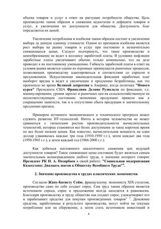 объема товаров и услуг в ответ на растущие потребности общества. Цель
производство таким образом в снижении недостатка и дефицита товаров и
услуг, в увеличении их доступности для общества. Доступность благ
определяется их ценой.
Увеличение потребления и изобилия таким образом состоит в увеличении
выбора за данную единицу стоимости. Одним из признаков изобилия является
рост выбора на рынке товаров и услуг при постоянно и незначительно
снижающихся ценах. Следует подчеркнуть, что такое производство и
ценообразование не ведет к коллапсу заработной платы. В условиях инфляции
заработные платы увеличивают обычно только номинально, что на деле
приводит к их постоянному уменьшению. Гибкость заработной платы в ответ на
условия рынка является одним из огромных преимуществ рыночных процессов,
позволяющих производству адаптироваться в соответствии со спросом и
предложением. Искусственная законодательная фиксация заработных плат
наоборот вредна и ведет к увеличению и продлению безработицы, как это
произошло во время Великой депрессии в Америке, когда политика "Нового
курса" Президента США Франклина Делано Рузвельта по фиксации, т.е.
манипулировании, уровня зарплат и рыночных цен на сельскохозяйственную на
несоответствующем состоянию экономики продукцию привели как к
сокращению занятости, так и к отсутствию сбыта продукции и значительному
продлению кризиса.
Примером истинного экономического и технического прогресса может
служить развитие ИТ-технологий. Ничто в истории человечества не может
сравниться с гигантским ростом производительности вычислительных
технологий, которые становятся все более доступными за такое короткое время
по все более низким ценам. Как известно, вычислительная мощность на один
доллар удваивалась каждые три года (1910-1950 г.г.), затем каждые два года
(1950-1965 г.г.), а затем каждый год (1966-2000 г.г.).
Как добиться постоянного аналогичного снижения цен ведущей
доступности товаров? Такое снижающее цены состояние будет являться самым
значительным вознаграждением любого труда, о значении которого говорит
Президент РК Н. А. Назарбаев в своей работе: "Социальная модернизация
Казахстана: Двадцать шагов к Обществу Всеобщего Труда"6.
2. Значение производства в трудах классических экономистов
Согласно Жану-Батисту Сейю, французскому экономисту XIX столетия,
производство само по себе создает спрос. Сам труд таким образом является
источником спроса, спрос и предложение всегда находятся в равновесии.
Благодаря производству и труду общество как создает спрос, удовлетворяет его
и зарабатывает средства для покупки произведенных товаров1, 5. Денежные
средства, заработанные в результате производства, могут пойти на текущее
потребление или на сбережение, а затем стать источником инвестиций и
4

 