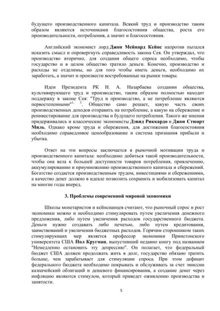 будущего производственного капитала. Всякий труд и производство таким
образом являются источниками благосостояния общества, роста его
производительности, потребления, а значит и благосостояния.
Английский экономист лорд Джон Мейнард Кейнс напротив пытался
исказить смысл и опровергнуть справедливость закона Сея. Он утверждал, что
производство вторично, для создания общего спроса необходимо, чтобы
государство и в целом общество тратило деньги. Конечно, производство и
расходы не отделимы, но для того чтобы иметь деньги, необходимо их
заработать, а значит и произвести востребованные на рынки товары.
Идеи Президента РК Н. А. Назарбаева создании общества,
культивирующего труд и производство, таким образом полностью находит
поддержку в законе Сея: "Труд и производство, а не потребление являются
первостепенными"1, 5. Общество само решает, какую часть своих
производственных доходов отправить на потребление, а какую на сбережение и
реинвестирование для производства и будущего потребления. Такого же мнения
придерживались и классические экономисты Дэвид Риккардо и Джон Стюарт
Миль. Однако кроме труда и сбережения, для достижения благосостояния
необходимо справедливое ценообразование и система признания прибыли и
убытка.
Ответ на эти вопросы заключается в рыночной мотивации труда и
производственного капитала: необходимо добиться такой производительности,
чтобы она вела к большей доступности товаров потребления, привлечению,
аккумулированию и приумножению производственного капитала и сбережений.
Богатство создается производственным трудом, инвестициями и сбережениями,
а качество денег должно в идеале позволить сохранить и мобилизовать капитал
на многие годы вперед.
3. Проблемы современной мировой экономики
Школы монетаристов и кейнсианцев считают, что рыночный спрос и рост
экономики можно и необходимо стимулировать путем увеличения денежного
предложения, либо путем увеличения расходов государственного бюджета.
Деньги нужно создавать либо печатью, либо путем кредитования,
заимствований и увеличения бюджетных расходов. Горячим сторонником таких
стимулирующих мер является профессор экономики Принстонского
университета США Пол Кругман, выпустивший недавно книгу под названием
"Немедленно остановить эту депрессию". Он полагает, что федеральный
бюджет США должен продолжать жить в долг, государство обязано тратить
больше, чем зарабатывает для стимуляции спроса. При этом дефицит
федерального бюджета необходимо покрывать и обслуживать за счет эмиссии
казначейский облигаций и дешевого финансирования, а создание денег через
инфляцию являются стимулом, который приведет оживлению производства и
занятости.
5

 
