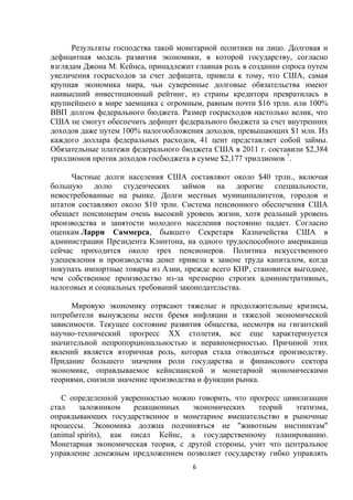 Результаты господства такой монетарной политики на лицо. Долговая и
дефицитная модель развития экономики, в которой государству, согласно
взглядам Джона М. Кейнса, принадлежит главная роль в создании спроса путем
увеличения госрасходов за счет дефицита, привела к тому, что США, самая
крупная экономика мира, чьи суверенные долговые обязательства имеют
наивысший инвестиционный рейтинг, из страны кредитора превратилась в
крупнейшего в мире заемщика с огромным, равным почти $16 трлн. или 100%
ВВП долгом федерального бюджета. Размер госрасходов настолько велик, что
США не смогут обеспечить дефицит федерального бюджета за счет внутренних
доходов даже путем 100% налогообложения доходов, превышающих $1 млн. Из
каждого доллара федеральных расходов, 41 цент представляет собой займы.
Обязательные платежи федерального бюджета США в 2011 г. составили $2,384
триллионов против доходов госбюджета в сумме $2,177 триллионов 7.
Частные долги населения США составляют около $40 трлн., включая
большую долю студенческих займов на дорогие специальности,
невостребованные на рынке. Долги местных муниципалитетов, городов и
штатов составляют около $10 трлн. Система пенсионного обеспечения США
обещает пенсионерам очень высокий уровень жизни, хотя реальный уровень
производства и занятости молодого населения постоянно падает. Согласно
оценкам Ларри Саммерса, бывшего Секретаря Казначейства США в
администрации Президента Клинтона, на одного трудоспособного американца
сейчас приходится около трех пенсионеров. Политика искусственного
удешевления и производства денег привела к замене труда капиталом, когда
покупать импортные товары из Азии, прежде всего КНР, становится выгоднее,
чем собственное производство из-за чрезмерно строгих административных,
налоговых и социальных требований законодательства.
Мировую экономику отрясают тяжелые и продолжительные кризисы,
потребители вынуждены нести бремя инфляции и тяжелой экономической
зависимости. Текущее состояние развития общества, несмотря на гигантский
научно-технический прогресс ХХ столетия, все еще характеризуется
значительной непропорциональностью и неравномерностью. Причиной этих
явлений является вторичная роль, которая стала отводиться производству.
Придание большего значения роли государства и финансового сектора
экономике, оправдываемое кейнсианской и монетарной экономическими
теориями, снизили значение производства и функции рынка.
С определенной уверенностью можно говорить, что прогресс цивилизации
стал
заложником
реакционных
экономических
теорий
этатизма,
оправдывающих государственное и монетарное вмешательство в рыночные
процессы. Экономика должна подчиняться не "животным инстинктам"
(animal spirits), как писал Кейнс, а государственному планированию.
Монетарная экономическая теория, с другой стороны, учит что центральное
управление денежным предложением позволяет государству гибко управлять
6

 