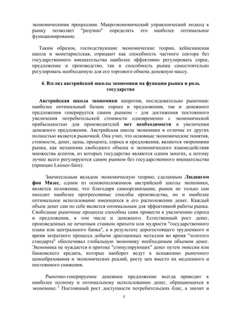 экономическими процессами. Макроэкономический управленческий подход к
рынку позволяет "разумно" определять его наиболее оптимальное
функционирование.
Таким образом, господствующие экономические теории, кейнсианская
школа и монетаристская, отрицают как способность частного сектора без
государственного вмешательства наиболее эффективно регулировать спрос,
предложение и производство, так и способность рынка самостоятельно
регулировать необходимую для его торгового обмена денежную массу.
4. Взгляд австрийской школы экономики на функции рынка и роль
государства
Австрийская школа экономики напротив, последовательно рыночная:
наиболее оптимальный баланс спроса и предложения, так и денежного
предложения генерируется самим рынком - для достижения постоянного
увеличения потребительской стоимости одновременно с экономической
прибыльностью для производителей нет необходимости в увеличении
денежного предложения. Австрийская школа экономики в отличие от других
полностью является рыночной. Она учит, что основные экономические понятия,
стоимости, денег, цены, процента, спроса и предложения, являются творениями
рынка, как механизма свободного обмена и экономического взаимодействия
множества агентов, из которых государство являются одним многих, а потому
лучше всего регулируются самим рынком без государственного вмешательства
(принцип Laissez-faire).
Значительным вкладом экономическую теорию, сделанным Людвигом
фон Мизес, одним из основоположников австрийской школы экономики,
является положение, что благодаря самоорганизации, рынок не только сам
находит наиболее прогрессивные способы производства, но и наиболее
оптимальное использование имеющихся в его расположении денег. Каждый
объем денег сам по себе является оптимальным для эффективной работы рынка.
Свободные рыночные процессы способны сами привести к увеличению спроса
и предложения, в том числе и денежного. Естественный рост денег,
произведенных не печатным станком прихоти или мудрости "государственного
плана или центрального банка", а в результате дорогостоящего трудоемкого и
время затратного процесса добычи драгоценных металлов во время "золотого
стандарта" обеспечивал глобальную экономику необходимым объемом денег.
Экономика не нуждается в притоке "стимулирующих" денег путем эмиссии или
банковского кредита, которые наоборот ведут к искажению рыночного
ценообразования и экономических реалий, росту цен вместо их медленного и
постоянного снижения.
Рыночно-генерируемое денежное предложение всегда приводит к
наиболее полному и оптимальному использованию денег, обращающихся в
экономике. 2 Постоянный рост доступности потребительских благ, а значит и
7

 