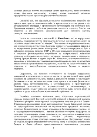 большей свободы выбора, являющиеся целью производства, также возможны
только благодаря постоянному процессу поиска инноваций частными
предпринимателями в условиях рыночной конкуренции.
Снижение цен, или дефляция, не является нежелательным явлением, как
думают монетаристы, признаком слабости, кризиса или рецессии рынка, а его
свидетельством прогресса и эффективности производства или коррекции цен.
Правильная функция свободных рыночных процессов является благом для
общества, а его механизм ценообразования дает истинную картину
самочувствия экономики.
Нельзя не согласиться с мыслью Н. А. Назарбаева, что ни виртуальные
финансы, создаваемые путем производства печатных или кредитных денег, не
способны создать богатство "из воздуха". "Все ценности мировой цивилизации,
все экономические и культурные богатства создаются человеческим трудом, а
не виртуальными финансовыми институтами"6. Последствия кредитного бума и
дефицитно-долгового развития США и ЕС явно показывают несостоятельность
и опасность финансирования потребления не подкрепленного реальными
доходами и сбережениями, которое культивирует иждивенчество и паразитизм.
Пример Греции, Италии и других стран ЕС показывает, что социальные блага,
вырванные у политиков могущественными профсоюзами, на деле не могут быть
автоматически гарантированы государством, если оно не может обеспечить их
доходами от налогообложения производительного бизнеса и занятого
населения.
Сбережения, как источник отложенного на будущее потребления,
инвестиций и производства, а значит и занятости, при постоянной монетарной
инфляции де-мотивируются, цены растут, а доступность товаров и услуг падает.
Возможность искусственного создания денег привел к засилью финансового
сектора перед производственным, к злоупотреблению и трансформации
банковской деятельности из вспомогательной в паразитическую и
иждивенческую, создает иллюзию создания богатства путем печати денег не
прибегая к труду, а потребление возможным без производства.
Подобное состояние экономики стало следствием паразитической
природы современной фиатной (декретной) денежной и фракционной системы
банковских резервов, лицензируемой государством в лице центральных банков.
Франшиза на производство денег дает полный карт-бланш банковской системе
на злоупотребление монополией на осуществление кредитной экспансии,
позволяет финансировать не только чрезмерное и безответственное частное, но
и государственное потребление. Гарантии спасения со стороны государства за
счет налогоплательщиков только поощряют культуру алчности и наживы путем
социализации
(обобществления)
частных
убытков.
Фракционное
резервирование не только позволяет создавать кредитные (фидуциарные) деньги
из воздуха, которые предоставляются частному банку и заемщику центральным
банком в объеме обратно пропорциональном минимальным резервным
8

 