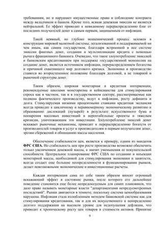 требованиям, но и нарушают имущественные права и соблюдение контракта
между вкладчиком и банком. Кроме того, всякая денежная эмиссия не является
нейтральной. Ее эффект приводит к невидимому перераспределению благ от
последних получателей денег к самым первым, защищенным от инфляции.
Такой неявный, но глубоко мошеннический процесс заложен в
конструкции мировой валютной системы, легализованной и поддерживаемой ни
чем иным, как самим государством, благодаря встроенной в нее системе
эмиссии фиатных денег, создании и мультипликации кредита с помощью
рычага фракционного банкинга. Очевидно, что такое злоупотребление эмиссией
и банковским кредитованием при поддержке государственной монополии на
создание денег, является источником инфляции, перераспределением богатства
и причиной охватившего мир долгового кризиса. Экономика и производство
ставятся во второстепенное положение благодаря долговой, а не товарной и
рыночной структуры денег.
Таким образом, широкая монетарная и кредитная интервенции,
рекомендуемые школами монетаризма и кейнсианства для стимулирования
спроса как в частном, так и в государственном секторе, рассматриваемые как
подмена фактического производству, ведут к инфляции, росту дефицита и
долга. Стимулируемая низкими процентными ставками кредитная экспансия
всегда приводит к цикличному и неравномерному экономическому развитию и
образованию дислокаций (пузырей) в результате искусственного бума и
поощрения массовых инвестиций в нерентабельные проекты и тяжелым
кризисам, уничтожающим эти инвестиции. Злоупотребление эмиссий денег
искажает рыночные механизмы, приводит к перераспределению богатств от
производителей товаров и услуг к производителям и первым получателям денег,
эрозии сбережений и обнищанию массы населения.
Обеспечение стабильности цен, является к примеру, одним из мандатов
ФРС США. Но стабильность цен при росте производства возможно обеспечить
только увеличением денежной массы, а значит уменьшения ее покупательской
способности. Центральное планирование ФРС США по созданию и инъекции
монетарной массы, необходимой для стимулирования экономики и занятости,
всегда создает еще большие неопределенности в функционировании рынков,
делает невозможными экономические и инвестиционные расчеты.
Каждая интервенция сама по себе таким образом вносит огромный
искажающий эффект в состояние рынка, после которого его дальнейшее
поведение становится еще более непредсказуемым для самих плановиков, что
дало право называть монетарные власти "департаментами непредусмотренных
последствий". Рынки двигаются в темноте, поскольку система ценообразования
нарушена. Инфляция стала излюбленным методом банковской системы как для
стимулирования кредитования, так и для их искусственного и неопределенно
долгого поддержания на высоком уровне для недопущения дефляции, что
приводит к хроническому росту цен товаров и стоимости активов. Принятие
9

 
