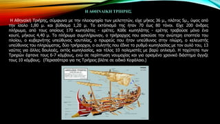 Η ΑΘΗΝΑΙΚΗ ΣΡΙΗΡΗ΢
Ζ Αζελατθή Σξηήξεο, ζύκθσλα κε ηελ πιεηνςεθία ησλ κειεηεηώλ, είρε κήθνο 36 κ., πιάηνο 5κ., ύςνο από
ηελ ίζαιν 1,80 κ. θαη βύζηζκα 1,20 κ. Σν εθηόπηζκά ηεο ήηαλ 70 έσο 80 ηόλνη. Δίρε 200 άλδξεο
πιήξσκα, από ηνπο νπνίνπο 170 θσπειάηεο - εξέηεο. Θάζε θσπειάηεο - εξέηεο ηξαβνύζε κόλν έλα
θνππί, κήθνπο 4,40 κ. Σν πιήξσκα ζπκπιήξσλαλ, ν ηξηήξαξρνο πνπ αζθνύζε ηελ αλώηεξε επνπηεία ηνπ
πινίνπ, ν θπβεξλήηεο ππεύζπλνο λαπηηιίαο, ν πξσξεύο πνπ ήηαλ ππεύζπλνο ζηελ πιώξε, ν θειεπζηήο
ππεύζπλνο ηνπ πιεξώκαηνο, δύν ηξηήξαξρνη, ν απιεηήο πνπ έδηλε ην ξπζκό θσπειαζίαο κε ηνλ απιό ηνπ, 13
λαύηεο γηα άιιεο δνπιεηέο, εθηόο θσπειαζίαο, θαη ηέινο 10 πνιεκηζηέο κε βαξύ νπιηζκό. Ζ ηαρύηεηα ησλ
Σξηεξώλ έθηαλε ηνπο 6-7 θόκβνπο, ελώ ζε πεξίπησζε λαπκαρίαο θαη γηα νξηζκέλν ρξνληθό δηάζηεκα άγγηδε
ηνπο 10 θόκβνπο. (Πεξηζζόηεξα γηα ηηο Σξηήξεηο βιέπε ζε εηδηθό Θεθάιαην.)

 
