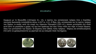 Η ΢ΑΜΑΙΝΑ

΢ύκθσλα κε ην Θνπθπδίδε («Ηζηνξηώλ Α», 13), ν πξώηνο πνπ θαηαζθεύαζε ηξηήξεηο ήηαλ ν Θνξίλζηνο
λαππεγόο Ακεηλνθιήο (ππνινγίδεηαη θάπνπ ην 8/7 αη. π.Υ.). Ο ίδηνο, ιέεη, θαηαζθεύαζε θαη ηηο πξώηεο ηξηήξεηο
ησλ ΢ακίσλ, νη νπνίνη, θαηά ηελ επνρή ηνπ ηύξαλλνπ Πνιπθξάηε (530 π.Υ.), έθαλαλ κεηαηξνπέο ζην πινίν
απηό ώζηε λα κεγαιώζεη ν ρώξνο ηνπ θαη έηζη πξνέθπςε έλα λένπ ηύπνπ πινίν πνπ πήξε ην όλνκα ΢άκαηλα,
ιόγσ ησλ κεηαηξνπώλ ησλ ΢ακίσλ. Οη ΢άκαηλεο ήηαλ εηδηθόο ηύπνο ηξηήξνπο - δηήξνπο θαη θαηαζθεπαζκέλεο
έηζη ώζηε λα ρξεζηκνπνηνύληαη σο θνξηεγά θαη σο πνιεκηθά πινία ηαπηόρξνλα.

 