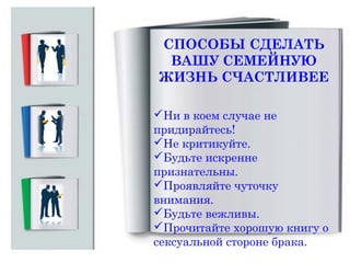 СПОСОБЫ СДЕЛАТЬ
ВАШУ СЕМЕЙНУЮ
ЖИЗНЬ СЧАСТЛИВЕЕ
Ни в коем случае не
придирайтесь!
Не критикуйте.
Будьте искренне
признательны.
Проявляйте чуточку
внимания.
Будьте вежливы.
Прочитайте хорошую книгу о
сексуальной стороне брака.

 