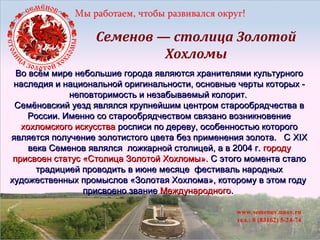 Семенов — столица Золотой
Хохломы
Во всём мире небольшие города являются хранителями культурного
наследия и национальной оригинальности, основные черты которых неповторимость и незабываемый колорит.
Семёновский уезд являлся крупнейшим центром старообрядчества в
России. Именно со старообрядчеством связано возникновение
хохломского искусства росписи по дереву, особенностью которого
является получение золотистого цвета без применения золота. С XIX
века Семенов являлся ложкарной столицей, а в 2004 г. городу
присвоен статус «Столица Золотой Хохломы». С этого момента стало
традицией проводить в июне месяце фестиваль народных
художественных промыслов «Золотая Хохлома», которому в этом году
присвоено звание Международного.

 