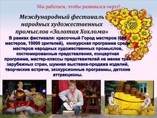 Международный фестиваль
народных художественных
промыслов «Золотая Хохлома»
В рамках фестиваля: красочный Город мастеров (600
мастеров, 10000 зрителей), конкурсная программа среди
мастеров народных художественных промыслов,
костюмированные представления, концертная
программа, мастер-классы представителей не менее трех
зарубежных стран, шумная выставка-продажа изделий,
творческие встречи, экскурсионные программы, детские
аттракционы.

 