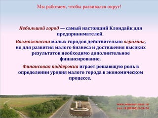 Небольшой город — самый настоящий Клондайк для
предпринимателей.
Возможности малых городов действительно огромны,
но для развития малого бизнеса и достижения высоких
результатов необходимо дополнительное
финансирование.
Финансовая поддержка играет решающую роль в
определении уровня малого города в экономическом
процессе.

 