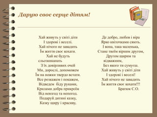 Дарую своє серце дітям!

Хай живуть у світі діти
І здорові і веселі.
Хай нічого не завадить
Їм життя своє кохати.
Хай не будуть
сльозкикапать
З їх довірливих очей
Ми, дорослі, допоможем
Їм на ножки твердо встати.
Все розкажем і покажем,
Відведем біду руками,
Крилами добра прикроїм
Від невзгод та непогод.
Подаруй дитині казку,
Казку щиру і красиву,

Де добро, любов і віра
Ярко квіточками сяють.
І вона, така маленька,
Стане твоїм вірним другом,
Другом щирим та
відважним,
Без якого ти сумуєш.
Хай живуть у світі діти
І здорові і веселі!
Хай нічого не завадить
Їм життя своє кохати!!!
Братюк С.О.

 