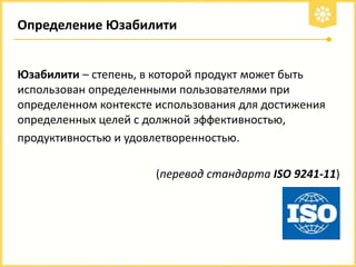 Определение Юзабилити

Юзабилити – степень, в которой продукт может быть
использован определенными пользователями при
определенном контексте использования для достижения
определенных целей с должной эффективностью,
продуктивностью и удовлетворенностью.
(перевод стандарта ISO 9241-11)

 