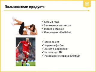 Пользователи продукта

 Юля 24 года
 Занимается фитнесом
 Живёт в Москве
 Использует i-Pad Mini
 Макс 26 лет
 Играет в футбол
 Живёт в Воронеже
 Использует ПК
 Разрешение экрана 800х600

 