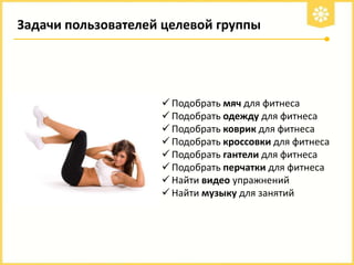 Задачи пользователей целевой группы

 Подобрать мяч для фитнеса
 Подобрать одежду для фитнеса
 Подобрать коврик для фитнеса
 Подобрать кроссовки для фитнеса
 Подобрать гантели для фитнеса
 Подобрать перчатки для фитнеса
 Найти видео упражнений
 Найти музыку для занятий

 
