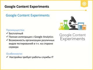 Google Content Experiments

Google Content Experiments

Преимущества:
 Бесплатный
 Полная интеграция с Google Analytics
 Возможность организации различных
видов тестирований в т.ч. на стороне
сервера
Особенности:
 Настройка требует работы службы IT

 