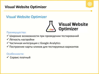 Visual Website Optimizer
Visual Website Optimizer

Преимущества:
 Широкие возможности при проведении тестирований
 Лёгкость настройки
 Частичная интеграция с Google Analytics
 Построение карты кликов для тестируемых вариантов
Особенности:
 Сервис платный

 