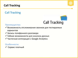 Call Tracking
Call Tracking

Преимущества:
 Возможность отслеживания звонков для тестируемых
вариантов
 Запись телефонного разговора
 Гибкие возможности для анализа данных
 Частичная интеграция с Google Analytics
Особенности:
 Сервис платный

 