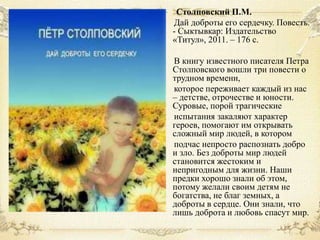 Столповский П.М.
Дай доброты его сердечку. Повесть.
- Сыктывкар: Издательство
«Титул», 2011. – 176 с.
В книгу известного писателя Петра
Столповского вошли три повести о
трудном времени,
которое переживает каждый из нас
– детстве, отрочестве и юности.
Суровые, порой трагические
испытания закаляют характер
героев, помогают им открывать
сложный мир людей, в котором
подчас непросто распознать добро
и зло. Без доброты мир людей
становится жестоким и
непригодным для жизни. Наши
предки хорошо знали об этом,
потому желали своим детям не
богатства, не благ земных, а
доброты в сердце. Они знали, что
лишь доброта и любовь спасут мир.

 