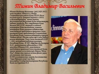 •

Тимин Владимир Васильевич
Тимин Владимир Васильевич (род.2 ИЛ 1937) коми писатель. Родился в с.Пажга
Сыктывдинского района Коми АССР. После
восьмого класса, который закончил в 1954 в
п.Железнодорожный, заочно окончил
филологический факультет Коми пединститута,
работал учителем, был сотрудником Коми
филиала АН СССР, старшим и главным
редактором Коми телевидения, главным
редактором Коми книжного издательства,
заместителем председателя правления Союза
писателей Коми, председателем Госкомиздата
Республики Коми, главным редактором журнала
"Войвыв кодзув". Писать начал ещѐ в годы учѐбы в
речном техникуме. Член Союза писателей СССР
с 1982, заслуженный работник культуры
Республики Коми.. В 1997 общество им.Кастрена
М.А., организованное вФинляндии в 1990,
присудило Тимину В.В., заместителю
председателя правления Союза писателей Коми,
первую премию за поэтический сборник "Мича
Ёма". Автор стал первым поэтом финно-угров,
удостоенным этой премии.
В1999 за историческую повесть для юношества
"Эжва Перымса зонка" ему было
присуждена Государственнаяпремия Республики
Коми им.Куратова И.А.

 