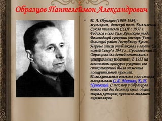 Образцов Пантелеймон Александрович
• П. А. Образцов (1909-1984) музыкант, детский поэт. Был членом
Союза писателей СССР с 1957 г.
Родился в селе Гам Яренского уезда
Вологодской губернии (теперь УстьВымский район Республики Коми).
Первые стихи опубликовал в газете "За
новый Север" в 1942 г.. Произведения П.
Образцова для детей печатались в
центральных изданиях. В 1955 на
всесоюзном конкурсе рукопись его
стихотворений была отмечена
поощрительной премией.
Положительные отзывы о его стихах
высказывали С. Я. Маршак, К. И.
Чуковский. С тех пор у Образцова
вышло ещѐ два десятка книг, общий
тираж которых превысил миллион
экземпляров.

 