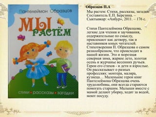 Образцов П.А
Мы растем: Стихи, рассказы, загадки/
Составитель Е.П. Березина. –
Сыктывкар: «Анбур», 2011. – 176 с.
Стихи Пантелеймона Образцова,
легкие для чтения и заучивания,
содержательные по смыслу,
привлекают как детвору, так и
наставников юных читателей.
Стихотворения П. Образцова о самом
разнообразном, что происходит в
нашей жизни. Это и морозная
северная зима, жаркое лето, золотая
осень и журчанье весенних ручьев.
Герои его стихов - и дети и взрослые.
Он рассказывает о разных
профессиях: монтера, маляра,
кузнеца… Маленькие герои книг
Пантелеймона Образцова очень
трудолюбивы, они всегда стараются
помогать старшим. Малыши вместе с
мамой делают уборку, ходят за водой,
моют посуду.

 