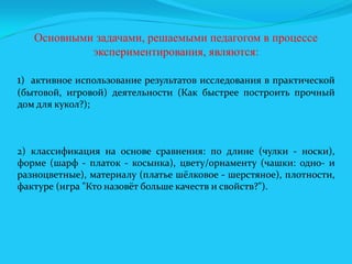 Основными задачами, решаемыми педагогом в процессе
экспериментирования, являются:
1) активное использование результатов исследования в практической
(бытовой, игровой) деятельности (Как быстрее построить прочный
дом для кукол?);

2) классификация на основе сравнения: по длине (чулки - носки),
форме (шарф - платок - косынка), цвету/орнаменту (чашки: одно- и
разноцветные), материалу (платье шёлковое - шерстяное), плотности,
фактуре (игра "Кто назовёт больше качеств и свойств?").

 