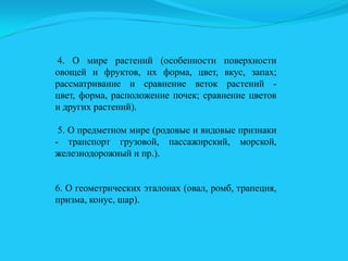4. О мире растений (особенности поверхности
овощей и фруктов, их форма, цвет, вкус, запах;
рассматривание и сравнение веток растений цвет, форма, расположение почек; сравнение цветов
и других растений).
5. О предметном мире (родовые и видовые признаки
- транспорт грузовой, пассажирский, морской,
железнодорожный и пр.).
6. О геометрических эталонах (овал, ромб, трапеция,
призма, конус, шар).

 