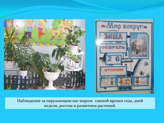 Наблюдение за окружающим нас миром: сменой времен года, дней
недели, ростом и развитием растений.

 