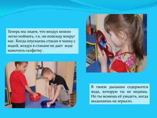 Теперь мы знаем, что воздух можно
легко поймать, т.к. он повсюду вокруг
нас. Когда опускаешь стакан в чашку с
водой, воздух в стакане не дает воде
намочить салфетку .

В твоем дыхании содержится
вода, которую ты не видишь.
Но ты можешь её увидеть, когда
выдыхаешь на зеркало.

 