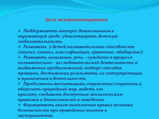 Цели экспериментирования
 Поддерживать интерес дошкольников к
окружающей среде, удовлетворять детскую
любознательность.
 Развивать у детей познавательные способности
(анализ, синтез, классификация, сравнение, обобщение);
 Развивать мышление, речь – суждение в процессе
познавательно – исследовательской деятельности: в
выдвижении предположений, отборе способов
проверки, достижении результата, их интерпретации
и применении в деятельности.
 Продолжать воспитывать стремление сохранять и
оберегать природный мир, видеть его
красоту, следовать доступным экологическим
правилам в деятельности и поведении.
 Формировать опыт выполнения правил техники
безопасности при проведении опытов и
экспериментов.

 