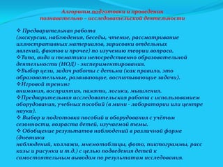 Алгоритм подготовки и проведения
познавательно – исследовательской деятельности
 Предварительная работа
(экскурсии, наблюдения, беседы, чтение, рассматривание
иллюстративных материалов, зарисовки отдельных
явлений, фактов и прочее) по изучению теории вопроса.
Типа, вида и тематики непосредственно образовательной
деятельности (НОД) - экспериментирования.
Выбор цели, задач работы с детьми (как правило, это
образовательные, развивающие, воспитывающие задачи).
Игровой тренинг
внимания, восприятия, памяти, логики, мышления.
Предварительная исследовательская работа с использованием
оборудования, учебных пособий (в мини - лаборатории или центре
науки).
 Выбор и подготовка пособий и оборудования с учётом
сезонности, возраста детей, изучаемой темы.
 Обобщение результатов наблюдений в различной форме
(дневники
наблюдений, коллажи, мнемотаблицы, фото, пиктограммы, расс
казы и рисунки и т.д.) с целью подведения детей к
самостоятельным выводам по результатам исследования.

 