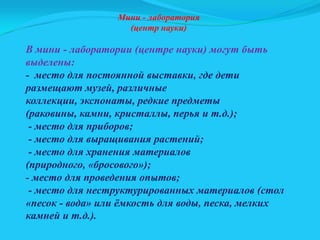 Мини - лаборатория
(центр науки)

В мини - лаборатории (центре науки) могут быть
выделены:
- место для постоянной выставки, где дети
размещают музей, различные
коллекции, экспонаты, редкие предметы
(раковины, камни, кристаллы, перья и т.д.);
- место для приборов;
- место для выращивания растений;
- место для хранения материалов
(природного, «бросового»);
- место для проведения опытов;
- место для неструктурированных материалов (стол
«песок - вода» или ѐмкость для воды, песка, мелких
камней и т.д.).

 