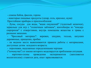 - семена бобов, фасоли, гороха
- некоторые пищевые продукты (сахар, соль, крахмал, мука)
Простейшие приборы и приспособления:
- Лупы, сосуды для воды, "ящик ощущений" (чудесный мешочек),
зеркальце для игр с "солнечным зайчиком", контейнеры из "киндерсюрпризов" с отверстиями, внутрь помещены вещества и травы с
разными запахами.
- "бросовый материал": веревки, шнурки, тесьма, катушки
деревянные, прищепки, пробки
- на видном месте вывешиваются правила работы с материалами,
доступные детям младшего возраста.
- персонажи, наделанные определенными чертами
("почемучка") от имени которого моделируется проблемная ситуация.
карточки-схемы
проведения
экспериментов
(заполняется
воспитателем): ставится дата, опыт зарисовывается.

 