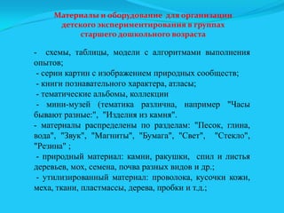 Материалы и оборудование для организации
детского экспериментирования в группах
старшего дошкольного возраста

- схемы, таблицы, модели с алгоритмами выполнения
опытов;
- серии картин с изображением природных сообществ;
- книги познавательного характера, атласы;
- тематические альбомы, коллекции
- мини-музей (тематика различна, например "Часы
бывают разные:", "Изделия из камня".
- материалы распределены по разделам: "Песок, глина,
вода", "Звук", "Магниты", "Бумага", "Свет", "Стекло",
"Резина" ;
- природный материал: камни, ракушки, спил и листья
деревьев, мох, семена, почва разных видов и др.;
- утилизированный материал: проволока, кусочки кожи,
меха, ткани, пластмассы, дерева, пробки и т.д.;

 