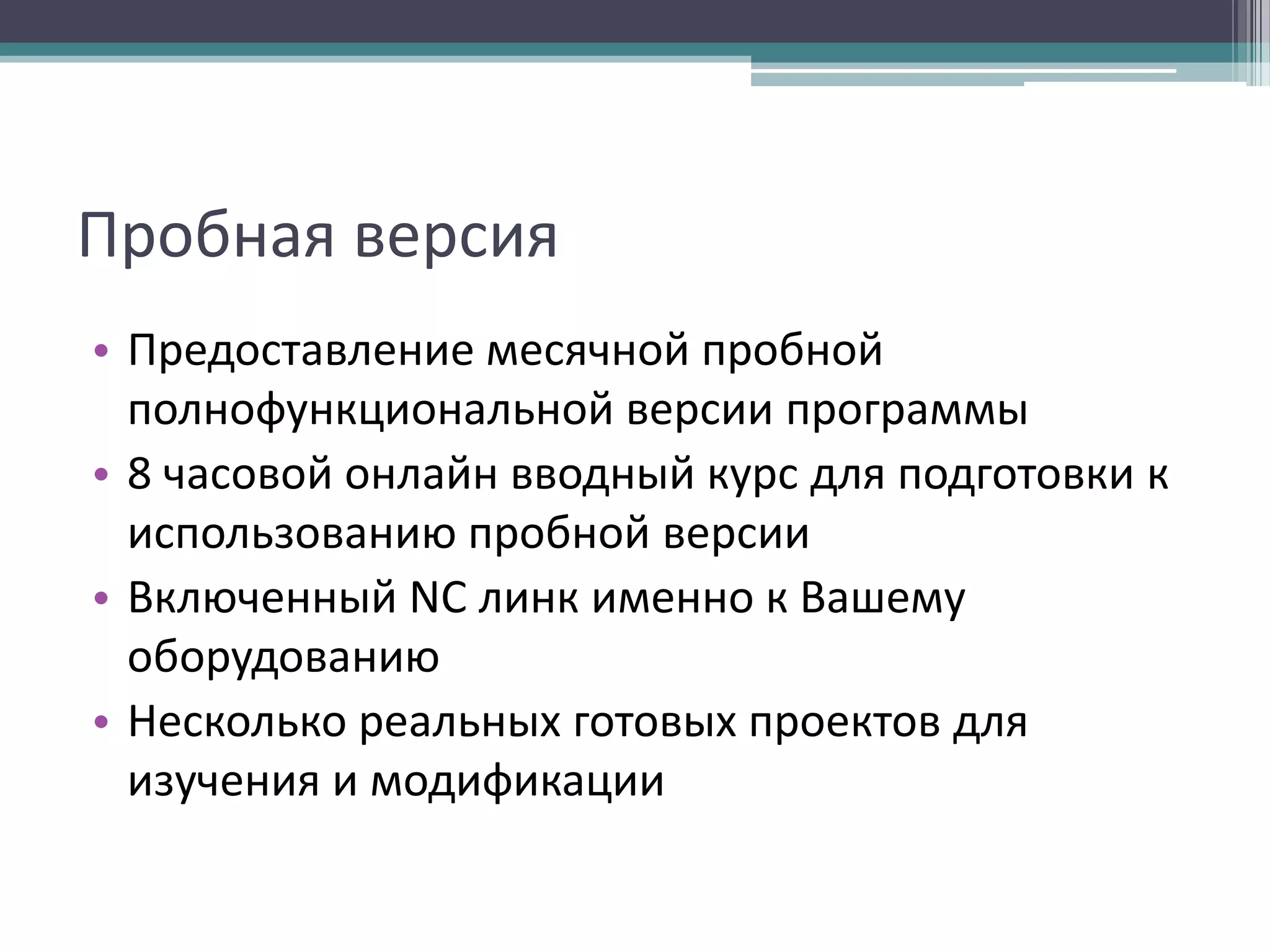 Пробная версия
• Предоставление месячной пробной
полнофункциональной версии программы
• 8 часовой онлайн вводный курс для подготовки к
использованию пробной версии
• Включенный NC линк именно к Вашему
оборудованию
• Несколько реальных готовых проектов для
изучения и модификации

 