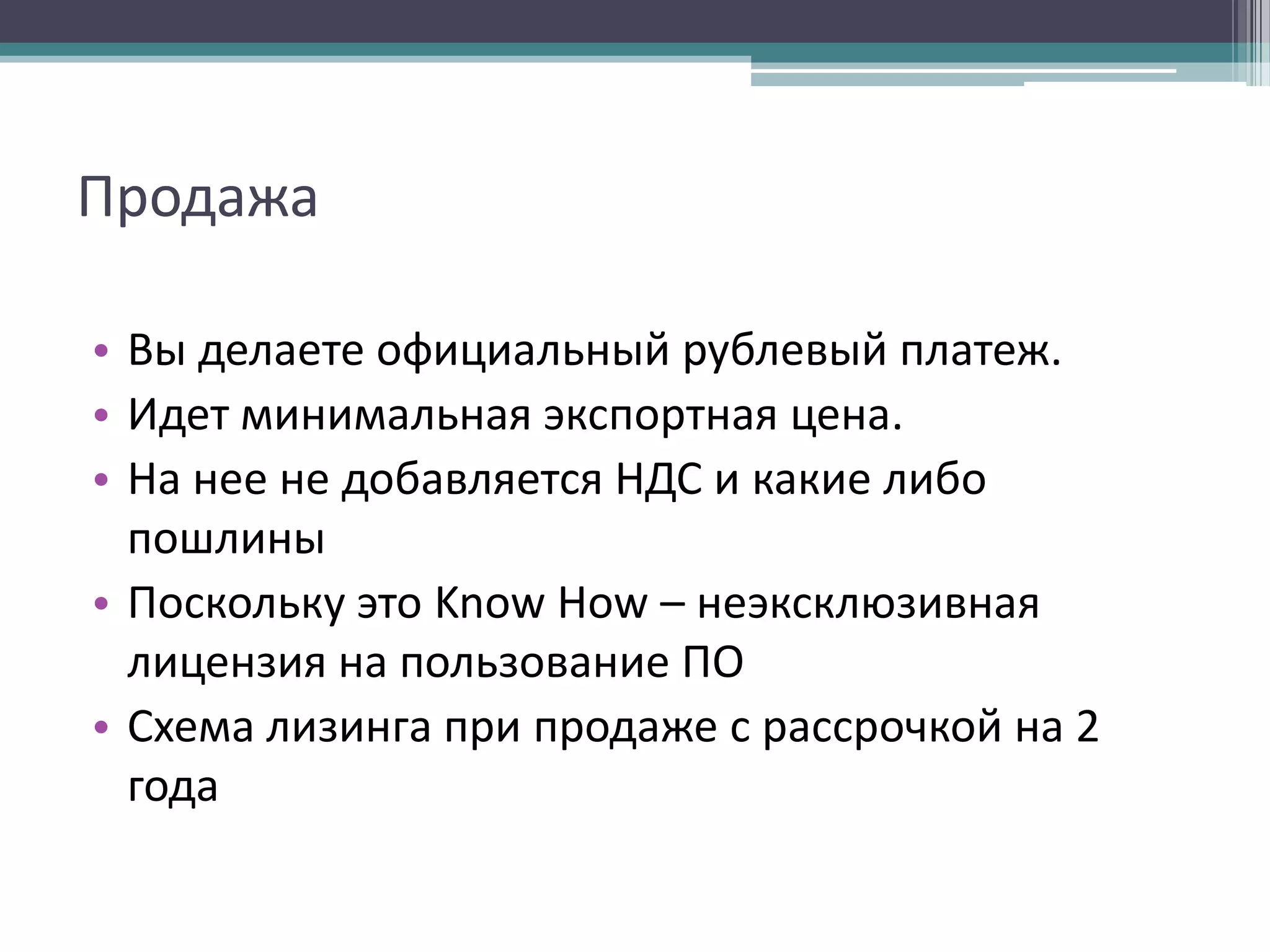 Продажа
• Вы делаете официальный рублевый платеж.
• Идет минимальная экспортная цена.
• На нее не добавляется НДС и какие либо
пошлины
• Поскольку это Know How – неэксклюзивная
лицензия на пользование ПО
• Схема лизинга при продаже с рассрочкой на 2
года

 