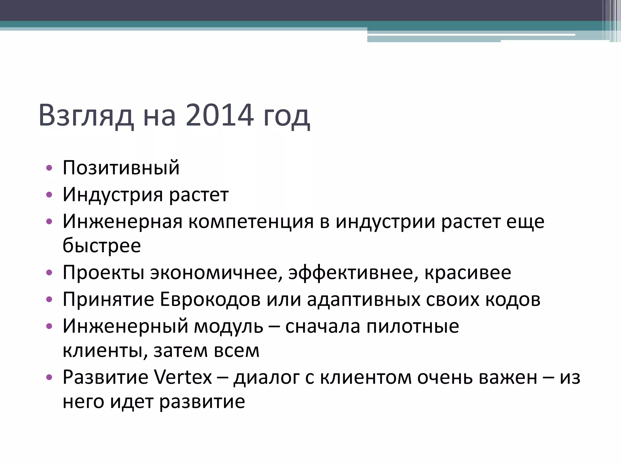 Взгляд на 2014 год
• Позитивный
• Индустрия растет
• Инженерная компетенция в индустрии растет еще
быстрее
• Проекты экономичнее, эффективнее, красивее
• Принятие Еврокодов или адаптивных своих кодов
• Инженерный модуль – сначала пилотные
клиенты, затем всем
• Развитие Vertex – диалог с клиентом очень важен – из
него идет развитие

 
