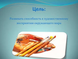 Цель:
Развивать способность к художественному
восприятию окружающего мира

 