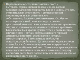  Парадоксальное сочетание мистического и

бытового, отрешённого и повседневного вообще
характерно для всего творчества Блока в целом. Это есть
отличительная особенность и его психической
организации, и, как следствие, его
собственного, Блоковского символизма. Особенно
характерным в этой связи выглядит ставшее
хрестоматийным классическое сопоставление туманного
силуэта «Незнакомки» и «пьяниц с глазами кроликов».
Блок вообще был крайне чувствителен к повседневным
впечатлениям и звукам окружающего его города и
артистов, с которыми сталкивался и которым
симпатизировал. В этом смысле он был, так
сказать, поэтом без кожи. До революции музыкальность
стихов Блока убаюкивала аудиторию, погружала её в
некий сомнамбулический сон. Потом в его произведениях
появились интонации отчаянных, хватающих за душу
цыганских песен (след частых посещений кафе-шантанов
и концертов этого жанра).

 
