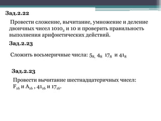 Зад.2.22
Провести сложение, вычитание, умножение и деление
двоичных чисел 10102 и 10 и проверить правильность
выполнения арифметических действий.
Зад.2.23
Сложить восьмеричные числа: 58, 48 178 и 418

Зад.2.23
Провести вычитание шестнадцатеричных чисел:
F16 и A16 , 4116 и 1716.

 