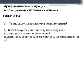 Арифметические операции
в позиционных системах счисления.
Устный опрос:
а). Какие системы называются позиционными?

б). Как образуется единица старшего разряда в
позиционных системах счисления?
(десятичной, двоичной, восьмеричной, шестнадцатеричн
ой)

 