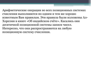 Арифметические операции во всех позиционных системах
счисления выполняются по одним и тем же хорошо
известным Вам правилам. Эти правила были изложены АлХорезми в книге «Об индийском счѐте». Касались они
десятичной позиционной системы записи чисел.
Интересно, что они распространяются на любую
позиционную систему счисления.

 