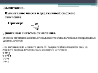 Вычитание.
Вычитание чисел в десятичной системе
счисления.

Пример:
Двоичная система счисления.
В основе вычитания двоичных чисел лежит таблица вычитания одноразрядных
двоичных чисел:
При вычитании из меньшего числа (0) большего(1) производится заѐм из
старшего разряда. В таблице заѐм обозначен 1 с чертой:
0-0=0
0-1=1 1
1-0=1
1-1=0

 